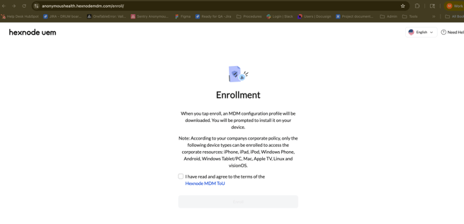 anonymoushealth.hexnodemdm.com/enroll/ 
M Work 
1 
Help Desk HubSpot 
JIRA - DRUM boar ... 
OneTableError: Vali ... 
Sentry Anonymou ... 
Figma 
Ready for QA -Jira 
Procedures 
Login | Slack 
Users | Docusign 
* Project document ... 
Admin 
Tools 
» 
AII BO 
hexnode uem 
English v 
(?) Need He 
Enrollment 
When you tap enroll, an MDM configuration profile will be 
downloaded. You will be prompted to install it on your 
device. 
Note: According to your companys corporate policy, only the 
following device types can be enrolled to access the 
corporate resources: iPhone, iPad, iPod, Windows Phone, 
Android, Windows Tablet/PC, Mac, Apple TV, Linux and 
visionOS. 
I have read and agree to the terms of the 
Hexnode MDM ToU 
Enroll 