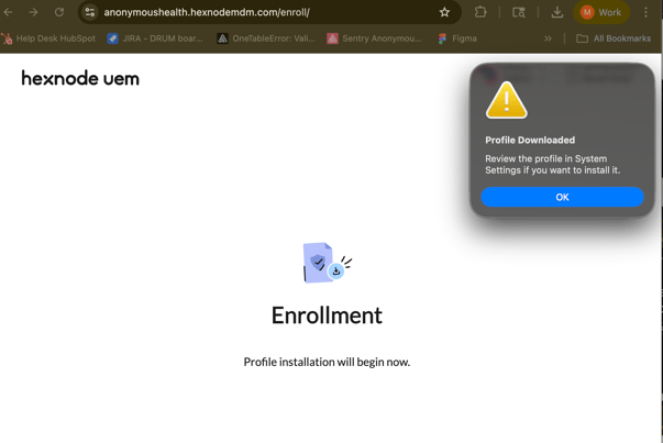 ... 
-> 
C 
0- 
anonymoushealth.hexnodemdm.com/enroll/ 
M 
Work 
Help Desk HubSpot 
JIRA - DRUM boar ... 
OneTableError: Vali ... 
Sentry Anonymou ... 
Figma 
All Bookmarks 
hexnode uem 
! 
Profile Downloaded 
Review the profile in System 
Settings if you want to install it. 
OK 
Enrollment 
Profile installation will begin now. 